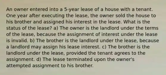 An owner entered into a 5-year lease of a house with a tenant. One year after executing the lease, the owner sold the house to his brother and assigned his interest in the lease. What is the status of the lease? a) The owner is the landlord under the terms of the lease, because the assignment of interest under the lease is invalid. b) The brother is the landlord under the lease, because a landlord may assign his lease interest. c) The brother is the landlord under the lease, provided the tenant agrees to the assignment. d) The lease terminated upon the owner's attempted assignment to his brother.