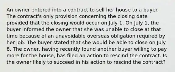 An owner entered into a contract to sell her house to a buyer. The contract's only provision concerning the closing date provided that the closing would occur on July 1. On July 1, the buyer informed the owner that she was unable to close at that time because of an unavoidable overseas obligation required by her job. The buyer stated that she would be able to close on July 8. The owner, having recently found another buyer willing to pay more for the house, has filed an action to rescind the contract. Is the owner likely to succeed in his action to rescind the contract?