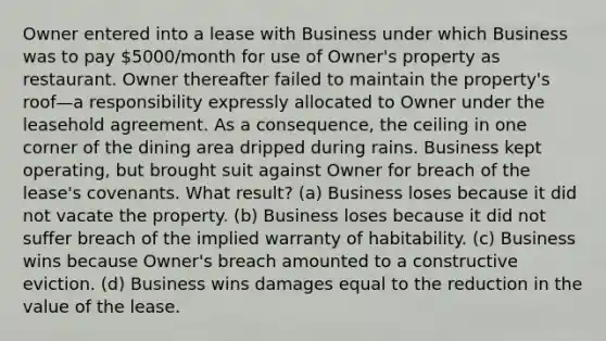 Owner entered into a lease with Business under which Business was to pay 5000/month for use of Owner's property as restaurant. Owner thereafter failed to maintain the property's roof—a responsibility expressly allocated to Owner under the leasehold agreement. As a consequence, the ceiling in one corner of the dining area dripped during rains. Business kept operating, but brought suit against Owner for breach of the lease's covenants. What result? (a) Business loses because it did not vacate the property. (b) Business loses because it did not suffer breach of the implied warranty of habitability. (c) Business wins because Owner's breach amounted to a constructive eviction. (d) Business wins damages equal to the reduction in the value of the lease.