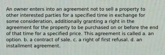 An owner enters into an agreement not to sell a property to other interested parties for a specified time in exchange for some consideration, additionally granting a right in the agreement for the property to be purchased on or before the end of that time for a specified price. This agreement is called a. an option. b. a contract of sale. c. a right of first refusal. d. an installment agreement.