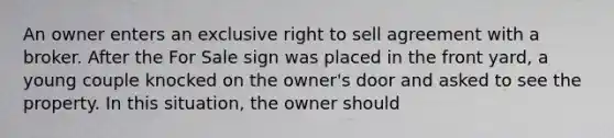 An owner enters an exclusive right to sell agreement with a broker. After the For Sale sign was placed in the front yard, a young couple knocked on the owner's door and asked to see the property. In this situation, the owner should