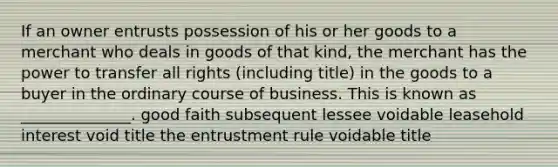 If an owner entrusts possession of his or her goods to a merchant who deals in goods of that​ kind, the merchant has the power to transfer all rights​ (including title) in the goods to a buyer in the ordinary course of business. This is known as​ ______________. good faith subsequent lessee voidable leasehold interest void title the entrustment rule voidable title