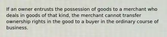 If an owner entrusts the possession of goods to a merchant who deals in goods of that kind, the merchant cannot transfer ownership rights in the good to a buyer in the ordinary course of business.