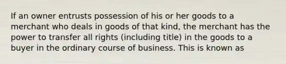 If an owner entrusts possession of his or her goods to a merchant who deals in goods of that​ kind, the merchant has the power to transfer all rights​ (including title) in the goods to a buyer in the ordinary course of business. This is known as​