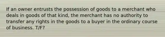 If an owner entrusts the possession of goods to a merchant who deals in goods of that kind, the merchant has no authority to transfer any rights in the goods to a buyer in the ordinary course of business. T/F?