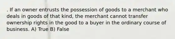 . If an owner entrusts the possession of goods to a merchant who deals in goods of that kind, the merchant cannot transfer ownership rights in the good to a buyer in the ordinary course of business. A) True B) False