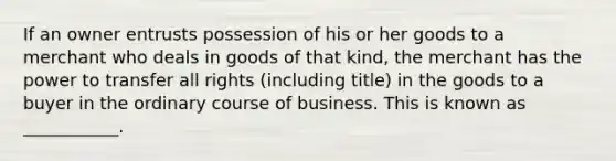 If an owner entrusts possession of his or her goods to a merchant who deals in goods of that​ kind, the merchant has the power to transfer all rights​ (including title) in the goods to a buyer in the ordinary course of business. This is known as​ ___________.