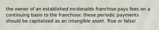 the owner of an established mcdonalds franchise pays fees on a continuing basis to the franchisor. these periodic payments should be capitalized as an intangible asset. True or false/