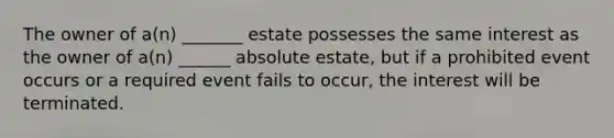 The owner of a(n) _______ estate possesses the same interest as the owner of a(n) ______ absolute estate, but if a prohibited event occurs or a required event fails to occur, the interest will be terminated.