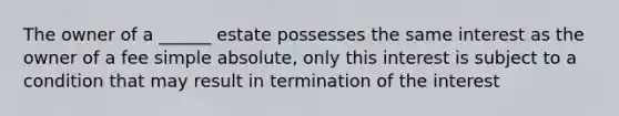 The owner of a ______ estate possesses the same interest as the owner of a fee simple absolute, only this interest is subject to a condition that may result in termination of the interest