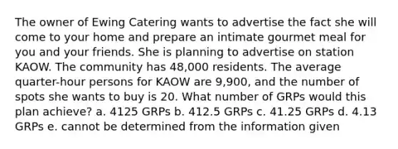 The owner of Ewing Catering wants to advertise the fact she will come to your home and prepare an intimate gourmet meal for you and your friends. She is planning to advertise on station KAOW. The community has 48,000 residents. The average quarter-hour persons for KAOW are 9,900, and the number of spots she wants to buy is 20. What number of GRPs would this plan achieve? a. 4125 GRPs b. 412.5 GRPs c. 41.25 GRPs d. 4.13 GRPs e. cannot be determined from the information given