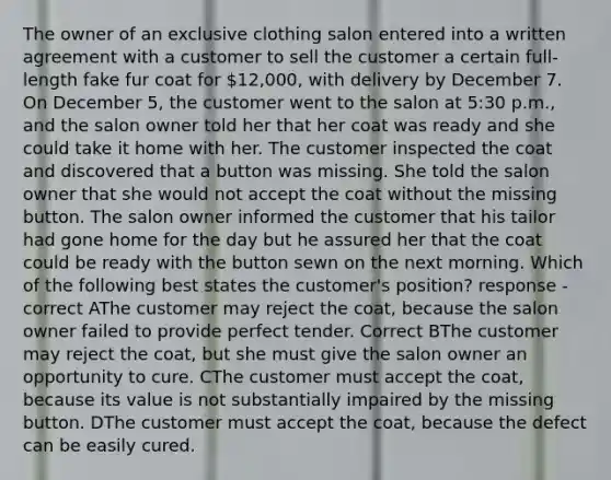 The owner of an exclusive clothing salon entered into a written agreement with a customer to sell the customer a certain full-length fake fur coat for 12,000, with delivery by December 7. On December 5, the customer went to the salon at 5:30 p.m., and the salon owner told her that her coat was ready and she could take it home with her. The customer inspected the coat and discovered that a button was missing. She told the salon owner that she would not accept the coat without the missing button. The salon owner informed the customer that his tailor had gone home for the day but he assured her that the coat could be ready with the button sewn on the next morning. Which of the following best states the customer's position? response - correct AThe customer may reject the coat, because the salon owner failed to provide perfect tender. Correct BThe customer may reject the coat, but she must give the salon owner an opportunity to cure. CThe customer must accept the coat, because its value is not substantially impaired by the missing button. DThe customer must accept the coat, because the defect can be easily cured.