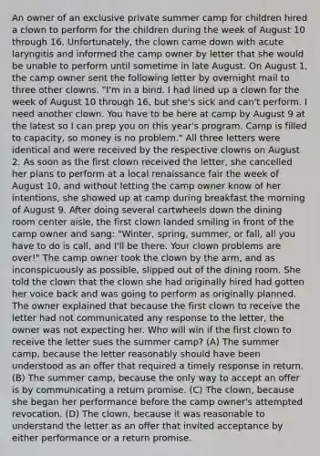 An owner of an exclusive private summer camp for children hired a clown to perform for the children during the week of August 10 through 16. Unfortunately, the clown came down with acute laryngitis and informed the camp owner by letter that she would be unable to perform until sometime in late August. On August 1, the camp owner sent the following letter by overnight mail to three other clowns. "I'm in a bind. I had lined up a clown for the week of August 10 through 16, but she's sick and can't perform. I need another clown. You have to be here at camp by August 9 at the latest so I can prep you on this year's program. Camp is filled to capacity, so money is no problem." All three letters were identical and were received by the respective clowns on August 2. As soon as the first clown received the letter, she cancelled her plans to perform at a local renaissance fair the week of August 10, and without letting the camp owner know of her intentions, she showed up at camp during breakfast the morning of August 9. After doing several cartwheels down the dining room center aisle, the first clown landed smiling in front of the camp owner and sang: "Winter, spring, summer, or fall, all you have to do is call, and I'll be there. Your clown problems are over!" The camp owner took the clown by the arm, and as inconspicuously as possible, slipped out of the dining room. She told the clown that the clown she had originally hired had gotten her voice back and was going to perform as originally planned. The owner explained that because the first clown to receive the letter had not communicated any response to the letter, the owner was not expecting her. Who will win if the first clown to receive the letter sues the summer camp? (A) The summer camp, because the letter reasonably should have been understood as an offer that required a timely response in return. (B) The summer camp, because the only way to accept an offer is by communicating a return promise. (C) The clown, because she began her performance before the camp owner's attempted revocation. (D) The clown, because it was reasonable to understand the letter as an offer that invited acceptance by either performance or a return promise.