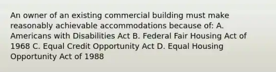 An owner of an existing commercial building must make reasonably achievable accommodations because of: A. Americans with Disabilities Act B. Federal Fair Housing Act of 1968 C. Equal Credit Opportunity Act D. Equal Housing Opportunity Act of 1988