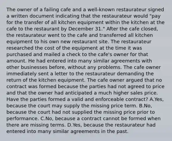 The owner of a failing cafe and a well-known restaurateur signed a written document indicating that the restaurateur would "pay for the transfer of all kitchen equipment within the kitchen at the cafe to the restaurant by December 31." After the cafe closed, the restaurateur went to the cafe and transferred all kitchen equipment to his own new restaurant site. The restaurateur researched the cost of the equipment at the time it was purchased and mailed a check to the cafe's owner for that amount. He had entered into many similar agreements with other businesses before, without any problems. The cafe owner immediately sent a letter to the restaurateur demanding the return of the kitchen equipment. The cafe owner argued that no contract was formed because the parties had not agreed to price and that the owner had anticipated a much higher sales price. Have the parties formed a valid and enforceable contract? A.Yes, because the court may supply the missing price term. B.No, because the court had not supplied the missing price prior to performance. C.No, because a contract cannot be formed when there are missing terms. D.Yes, because the restaurateur had entered into many similar agreements in the past.