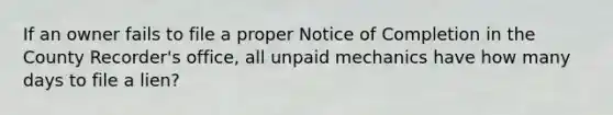 If an owner fails to file a proper Notice of Completion in the County Recorder's office, all unpaid mechanics have how many days to file a lien?