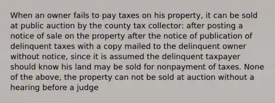 When an owner fails to pay taxes on his property, it can be sold at public auction by the county tax collector: after posting a notice of sale on the property after the notice of publication of delinquent taxes with a copy mailed to the delinquent owner without notice, since it is assumed the delinquent taxpayer should know his land may be sold for nonpayment of taxes. None of the above, the property can not be sold at auction without a hearing before a judge