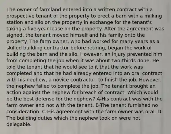 The owner of farmland entered into a written contract with a prospective tenant of the property to erect a barn with a milking station and silo on the property in exchange for the tenant's taking a five-year lease on the property. After the agreement was signed, the tenant moved himself and his family onto the property. The farm owner, who had worked for many years as a skilled building contractor before retiring, began the work of building the barn and the silo. However, an injury prevented him from completing the job when it was about two-thirds done. He told the tenant that he would see to it that the work was completed and that he had already entered into an oral contract with his nephew, a novice contractor, to finish the job. However, the nephew failed to complete the job. The tenant brought an action against the nephew for breach of contract. Which would be the best defense for the nephew? A-His contract was with the farm owner and not with the tenant. B-The tenant furnished no consideration. C-His agreement with the farm owner was oral. D-The building duties which the nephew took on were not delegable.