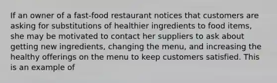 If an owner of a fast-food restaurant notices that customers are asking for substitutions of healthier ingredients to food items, she may be motivated to contact her suppliers to ask about getting new ingredients, changing the menu, and increasing the healthy offerings on the menu to keep customers satisfied. This is an example of