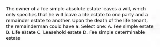 The owner of a fee simple absolute estate leaves a will, which only specifies that he will leave a life estate to one party and a remainder estate to another. Upon the death of the life tenant, the remainderman could have a: Select one: A. Fee simple estate B. Life estate C. Leasehold estate D. Fee simple determinable estate