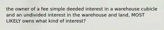 the owner of a fee simple deeded interest in a warehouse cubicle and an undivided interest in the warehouse and land, MOST LIKELY owns what kind of interest?