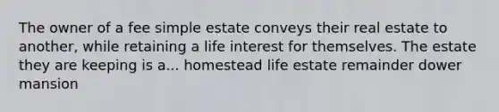 The owner of a fee simple estate conveys their real estate to another, while retaining a life interest for themselves. The estate they are keeping is a... homestead life estate remainder dower mansion