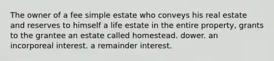 The owner of a fee simple estate who conveys his real estate and reserves to himself a life estate in the entire property, grants to the grantee an estate called homestead. dower. an incorporeal interest. a remainder interest.