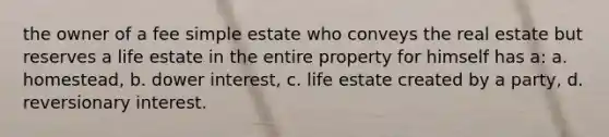 the owner of a fee simple estate who conveys the real estate but reserves a life estate in the entire property for himself has a: a. homestead, b. dower interest, c. life estate created by a party, d. reversionary interest.