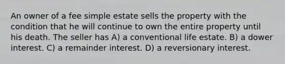 An owner of a fee simple estate sells the property with the condition that he will continue to own the entire property until his death. The seller has A) a conventional life estate. B) a dower interest. C) a remainder interest. D) a reversionary interest.