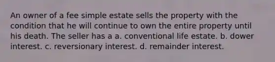 An owner of a fee simple estate sells the property with the condition that he will continue to own the entire property until his death. The seller has a a. conventional life estate. b. dower interest. c. reversionary interest. d. remainder interest.