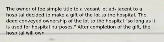 The owner of fee simple title to a vacant lot ad- jacent to a hospital decided to make a gift of the lot to the hospital. The deed conveyed ownership of the lot to the hospital "so long as it is used for hospital purposes." After completion of the gift, the hospital will own