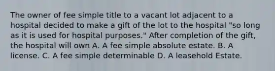 The owner of fee simple title to a vacant lot adjacent to a hospital decided to make a gift of the lot to the hospital "so long as it is used for hospital purposes." After completion of the gift, the hospital will own A. A fee simple absolute estate. B. A license. C. A fee simple determinable D. A leasehold Estate.