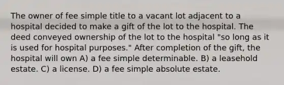 The owner of fee simple title to a vacant lot adjacent to a hospital decided to make a gift of the lot to the hospital. The deed conveyed ownership of the lot to the hospital "so long as it is used for hospital purposes." After completion of the gift, the hospital will own A) a fee simple determinable. B) a leasehold estate. C) a license. D) a fee simple absolute estate.