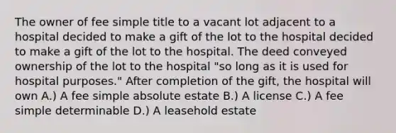 The owner of fee simple title to a vacant lot adjacent to a hospital decided to make a gift of the lot to the hospital decided to make a gift of the lot to the hospital. The deed conveyed ownership of the lot to the hospital "so long as it is used for hospital purposes." After completion of the gift, the hospital will own A.) A fee simple absolute estate B.) A license C.) A fee simple determinable D.) A leasehold estate