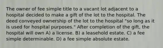 The owner of fee simple title to a vacant lot adjacent to a hospital decided to make a gift of the lot to the hospital. The deed conveyed ownership of the lot to the hospital "so long as it is used for hospital purposes." After completion of the gift, the hospital will own A) a license. B) a leasehold estate. C) a fee simple determinable. D) a fee simple absolute estate.