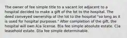 The owner of fee simple title to a vacant lot adjacent to a hospital decided to make a gift of the lot to the hospital. The deed conveyed ownership of the lot to the hospital "so long as it is used for hospital purposes." After completion of the gift, the hospital will own A)a license. B)a fee simple absolute estate. C)a leasehold estate. D)a fee simple determinable.