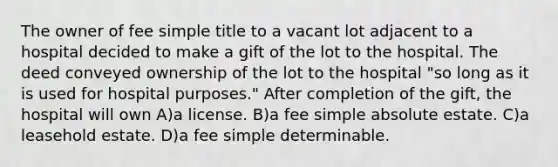 The owner of fee simple title to a vacant lot adjacent to a hospital decided to make a gift of the lot to the hospital. The deed conveyed ownership of the lot to the hospital "so long as it is used for hospital purposes." After completion of the gift, the hospital will own A)a license. B)a fee simple absolute estate. C)a leasehold estate. D)a fee simple determinable.