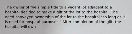 The owner of fee simple title to a vacant lot adjacent to a hospital decided to make a gift of the lot to the hospital. The deed conveyed ownership of the lot to the hospital "so long as it is used for hospital purposes." After completion of the gift, the hospital will own