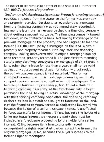 The owner in fee simple of a tract of land sold it to a farmer for 850,000. To finance the purchase, the farmer obtained a mortgage loan from a financing company for600,000. The deed from the owner to the farmer was promptly and properly recorded, but due to an oversight the mortgage from the financing company was not immediately recorded. A few months later, the farmer approached the financing company about getting a second mortgage. The financing company turned him down, so he contacted a bank. Not having knowledge of the previous mortgage on the property, the bank agreed to loan the farmer 300,000 secured by a mortgage on the land, which it promptly and properly recorded. One day later, the financing company, having discovered that its original mortgage had not been recorded, properly recorded it. The jurisdiction's recording statute provides: "Any conveyance or mortgage of an interest in land, other than a lease for less than a year, shall not be valid against any subsequent purchaser for value, without notice thereof, whose conveyance is first recorded." The farmer struggled to keep up with his mortgage payments, and finally stopped making payments altogether on both mortgages. The bank began foreclosure proceedings, but did not include the financing company as a party. At the foreclosure sale, a buyer purchased the land, having no actual knowledge of the mortgage with the financing company. Soon after, the financing company declared its loan in default and sought to foreclose on the land. May the financing company foreclose against the buyer? A) Yes, because the holder of a senior mortgage interest is unaffected by foreclosure of a junior interest. B) Yes, because the holder of a junior mortgage interest is a necessary party that must be included in a foreclosure proceeding by the holder of a senior interest. C) No, because its failure to promptly record extinguished its rights against all parties except the farmer, the original mortgagor. D) No, because the buyer succeeds to the farmer's right of redemption