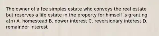 The owner of a fee simples estate who conveys the real estate but reserves a life estate in the property for himself is granting a(n) A. homestead B. dower interest C. reversionary interest D. remainder interest