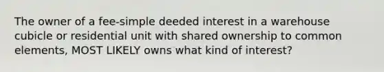 The owner of a fee-simple deeded interest in a warehouse cubicle or residential unit with shared ownership to common elements, MOST LIKELY owns what kind of interest?