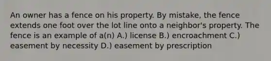 An owner has a fence on his property. By mistake, the fence extends one foot over the lot line onto a neighbor's property. The fence is an example of a(n) A.) license B.) encroachment C.) easement by necessity D.) easement by prescription