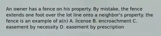 An owner has a fence on his property. By mistake, the fence extends one foot over the lot line onto a neighbor's property. the fence is an example of a(n) A. license B. encroachment C. easement by necessity D. easement by prescription