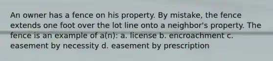 An owner has a fence on his property. By mistake, the fence extends one foot over the lot line onto a neighbor's property. The fence is an example of a(n): a. license b. encroachment c. easement by necessity d. easement by prescription