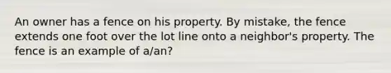 An owner has a fence on his property. By mistake, the fence extends one foot over the lot line onto a neighbor's property. The fence is an example of a/an?