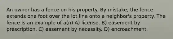 An owner has a fence on his property. By mistake, the fence extends one foot over the lot line onto a neighbor's property. The fence is an example of a(n) A) license. B) easement by prescription. C) easement by necessity. D) encroachment.