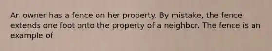 An owner has a fence on her property. By mistake, the fence extends one foot onto the property of a neighbor. The fence is an example of