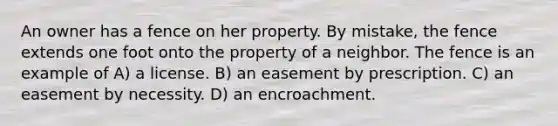 An owner has a fence on her property. By mistake, the fence extends one foot onto the property of a neighbor. The fence is an example of A) a license. B) an easement by prescription. C) an easement by necessity. D) an encroachment.