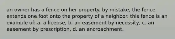 an owner has a fence on her property. by mistake, the fence extends one foot onto the property of a neighbor. this fence is an example of: a. a license, b. an easement by necessity, c. an easement by prescription, d. an encroachment.