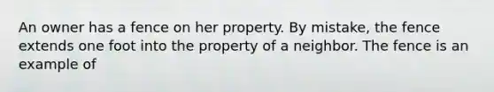 An owner has a fence on her property. By mistake, the fence extends one foot into the property of a neighbor. The fence is an example of